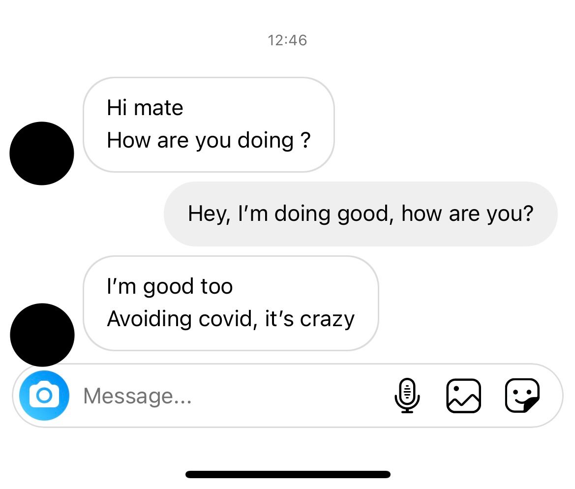 An Instagram conversation: “Hi mate / How are you doing ?”/“Hey, I’m doing good, how are you?”/“I’m good too/Avoiding covid, it’s crazy”
